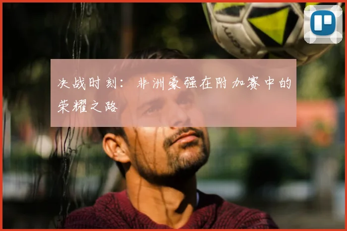 决战时刻：非洲豪强在附加赛中的荣耀之路