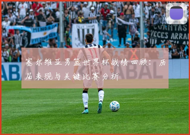 塞尔维亚男篮世界杯战绩回顾：历届表现与关键比赛分析