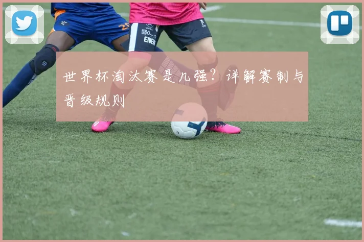 世界杯淘汰赛是几强?详解赛制与晋级规则