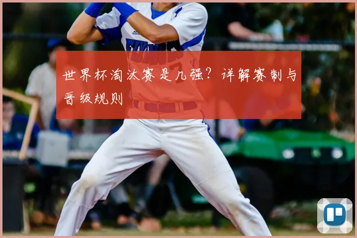 世界杯淘汰赛是几强?详解赛制与晋级规则