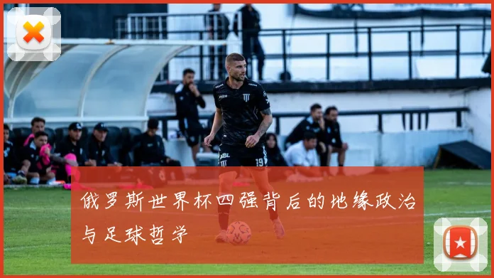 俄罗斯世界杯四强背后的地缘政治与足球哲学