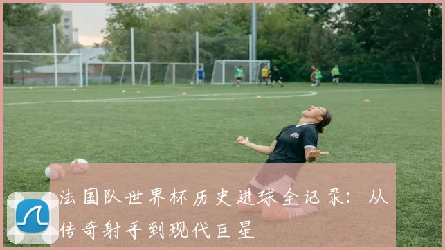 法国队世界杯历史进球全记录：从传奇射手到现代巨星