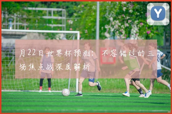 月22日世界杯预测：不容错过的三场焦点战深度解析