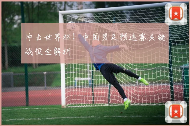 冲击世界杯！中国男足预选赛关键战役全解析