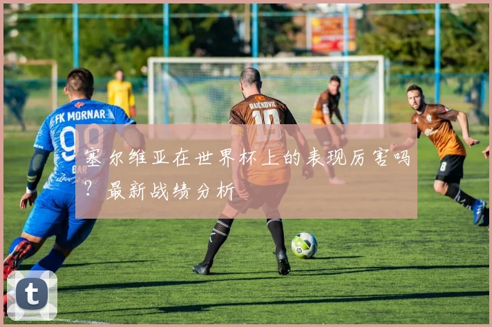 塞尔维亚在世界杯上的表现厉害吗?最新战绩分析