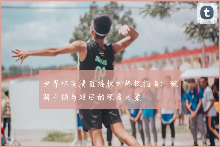 世界杯高清直播软件终极指南：破解卡顿与延迟的深度方案