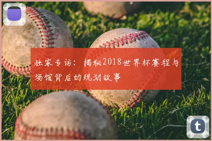 独家专访:揭秘2018世界杯赛程与场馆背后的规划故事